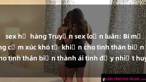 sex họ hàng Truyện sex loạn luân: Bí mật gia đình và những cảm xúc khó tả khiến cho tình thân biến thành ái tình đầy nhiệt huyết