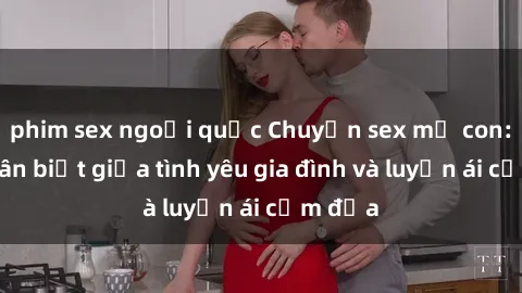 phim sex ngoại quốc Chuyện sex mẹ con: Sự phân biệt giữa tình yêu gia đình và luyến ái cấm địa