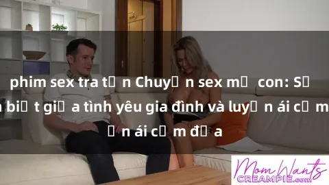 phim sex tra tấn Chuyện sex mẹ con: Sự phân biệt giữa tình yêu gia đình và luyến ái cấm địa