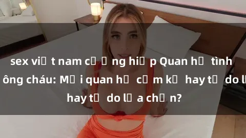 sex việt nam cưỡng hiếp Quan hệ tình dục giữa ông cháu: Mối quan hệ cấm kỵ hay tự do lựa chọn?