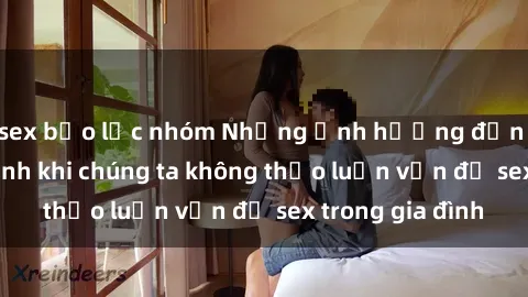 sex bạo lực nhóm Những ảnh hưởng đến tình cảm gia đình khi chúng ta không thảo luận vấn đề sex trong gia đình