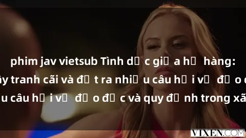 phim jav vietsub Tình dục giữa họ hàng: Những sự kiện gây tranh cãi và đặt ra nhiều câu hỏi về đạo đức và quy định trong xã hội.