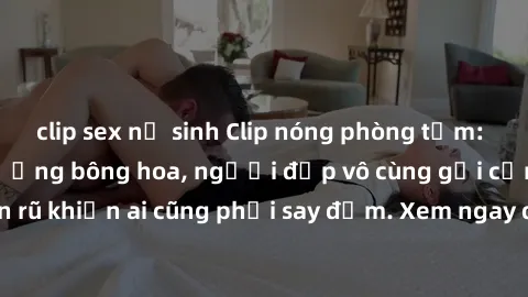 clip sex nữ sinh Clip nóng phòng tắm: Hít thở nồng nàn hương bông hoa, người đẹp vô cùng gợi cảm và quyến rũ khiến ai cũng phải say đắm. Xem ngay để trải nghiệm điều đặc biệt!