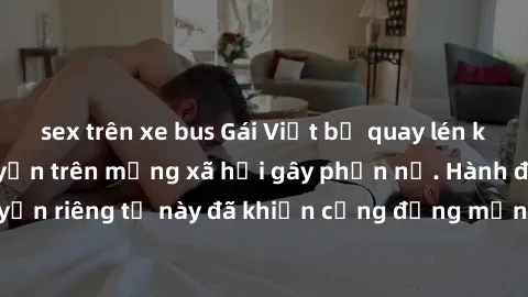 sex trên xe bus Gái Việt bị quay lén khi tắm, clip lan truyền trên mạng xã hội gây phẫn nộ. Hành động vi phạm quyền riêng tư này đã khiến cộng đồng mạng bức xúc và đòi trừng phạt thật nghiêm khắc.