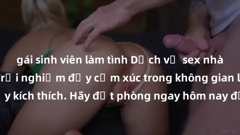 gái sinh viên làm tình Dịch vụ sex nhà nghỉ đẳng cấp: Trải nghiệm đầy cảm xúc trong không gian lãng mạn, đầy kích thích. Hãy đặt phòng ngay hôm nay để thỏa mãn khát khao của bạn!
