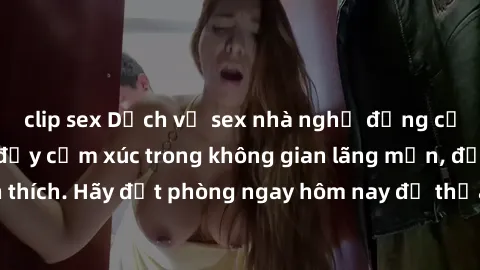clip sex Dịch vụ sex nhà nghỉ đẳng cấp: Trải nghiệm đầy cảm xúc trong không gian lãng mạn, đầy kích thích. Hãy đặt phòng ngay hôm nay để thỏa mãn khát khao của bạn!