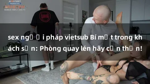 sex người pháp vietsub Bí mật trong khách sạn: Phòng quay lén hãy cẩn thận!