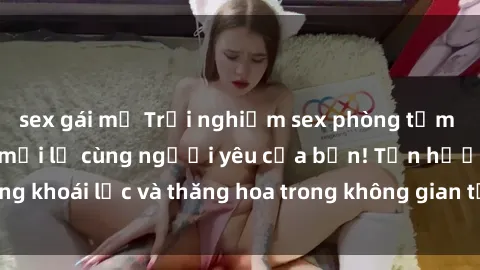 sex gái mỹ Trải nghiệm sex phòng tắm đầy kích thích và mới lạ cùng người yêu của bạn! Tận hưởng khoái lạc và thăng hoa trong không gian tắm ấm áp và gợi cảm.