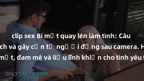 clip sex Bí mật quay lén làm tình: Câu chuyện đầy kích thích và gây cấn từ người đứng sau camera. Hành động bí mật, đam mê và liều lĩnh khiến cho tình yêu trở nên mãnh liệt hơn bao giờ hết.
