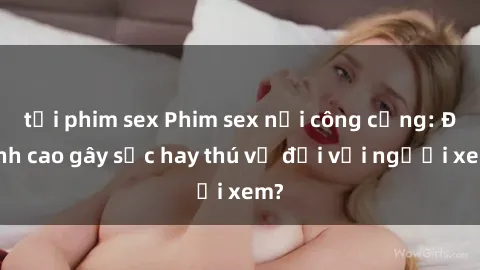 tải phim sex Phim sex nơi công cộng: Đỉnh cao gây sốc hay thú vị đối với người xem?