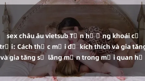 sex châu âu vietsub Tận hưởng khoái cảm với sex ngoài trời: Cách thức mới để kích thích và gia tăng sự lãng mạn trong mối quan hệ của bạn!