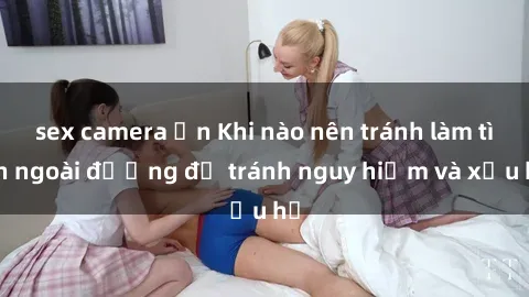 sex camera ẩn Khi nào nên tránh làm tình ngoài đường để tránh nguy hiểm và xấu hổ