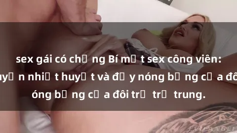 sex gái có chồng Bí mật sex công viên: Những câu chuyện nhiệt huyết và đầy nóng bỏng của đôi trẻ trẻ trung.