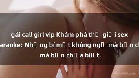 gái call girl vip Khám phá thế giới sex ở quán karaoke: Những bí mật không ngờ mà bạn chưa biết.