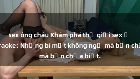 sex ông cháu Khám phá thế giới sex ở quán karaoke: Những bí mật không ngờ mà bạn chưa biết.