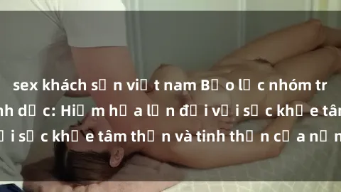 sex khách sạn việt nam Bạo lực nhóm trong các hành vi tình dục: Hiểm họa lớn đối với sức khỏe tâm thần và tinh thần của nạn nhân.