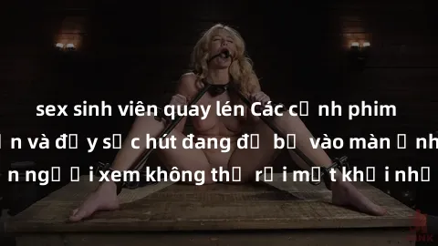 sex sinh viên quay lén Các cảnh phim sex bukkake hấp dẫn và đầy sức hút đang đổ bộ vào màn ảnh, khiến người xem không thể rời mắt khỏi những cảnh quay đầy kích thích.