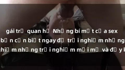 gái trẻ quan hệ Những bí mật của sex nhóm không che mà bạn cần biết ngay để trải nghiệm những trải nghiệm mới mẻ và đầy kích thích.