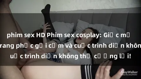 phim sex HD Phim sex cosplay: Giấc mơ  cùng những bộ trang phục gợi cảm và cuộc trình diễn không thể cưỡng lại!
