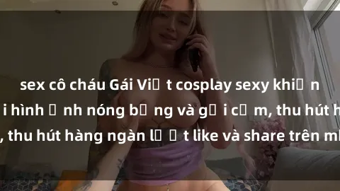 sex cô cháu Gái Việt cosplay sexy khiến fan phát cuồng với hình ảnh nóng bỏng và gợi cảm, thu hút hàng ngàn lượt like và share trên mạng xã hội.