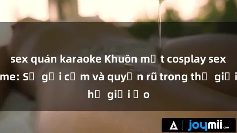 sex quán karaoke Khuôn mặt cosplay sex anime: Sự gợi cảm và quyến rũ trong thế giới ảo