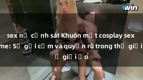 sex nữ cảnh sát Khuôn mặt cosplay sex anime: Sự gợi cảm và quyến rũ trong thế giới ảo
