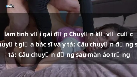 làm tình với gái đẹp Chuyện kể về cuộc tình đầy nhiệt huyết giữa bác sĩ và y tá: Câu chuyện đằng sau màn áo trắng