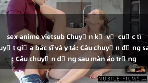 sex anime vietsub Chuyện kể về cuộc tình đầy nhiệt huyết giữa bác sĩ và y tá: Câu chuyện đằng sau màn áo trắng