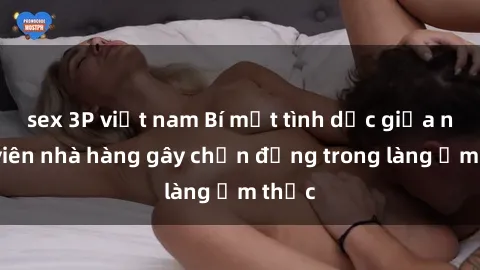 sex 3P việt nam Bí mật tình dục giữa nhân viên nhà hàng gây chấn động trong làng ẩm thực