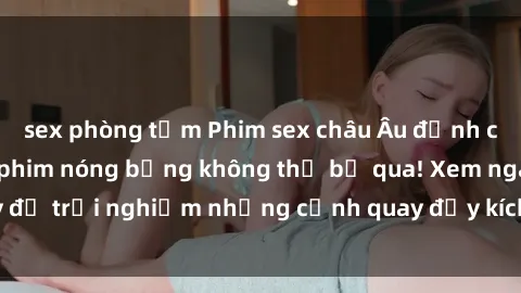 sex phòng tắm Phim sex châu Âu đỉnh cao: Top những bộ phim nóng bỏng không thể bỏ qua! Xem ngay để trải nghiệm những cảnh quay đầy kích thích và cuồng nhiệt.