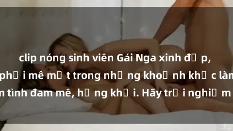 clip nóng sinh viên Gái Nga xinh đẹp, tài năng khiến bạn phải mê mệt trong những khoảnh khắc làm tình đam mê, hứng khởi. Hãy trải nghiệm cùng họ ngay hôm nay!