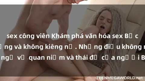 sex công viên Khám phá văn hóa sex Bắc Âu: Sự tự do, đa dạng và không kiêng nể. Những điều không ngờ về quan niệm và thái độ của người Bắc Âu đối với tình dục.