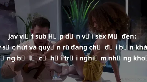 jav việt sub Hấp dẫn với sex Mỹ đen: Những bí mật đầy sức hút và quyến rũ đang chờ đợi bạn khám phá! Đừng bỏ lỡ cơ hội trải nghiệm những khoảnh khắc mãnh liệt và đam mê!