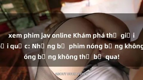 xem phim jav online Khám phá thế giới phim sex ngoại quốc: Những bộ phim nóng bỏng không thể bỏ qua!