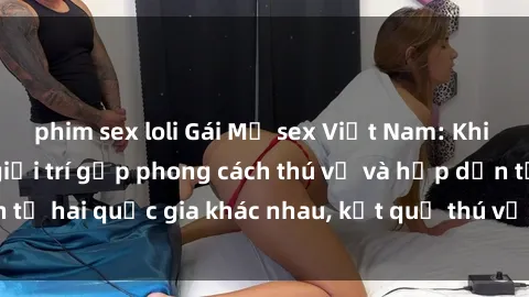 phim sex loli Gái Mỹ sex Việt Nam: Khi nền công nghiệp giải trí gặp phong cách thú vị và hấp dẫn từ hai quốc gia khác nhau, kết quả thú vị không thể bỏ qua.