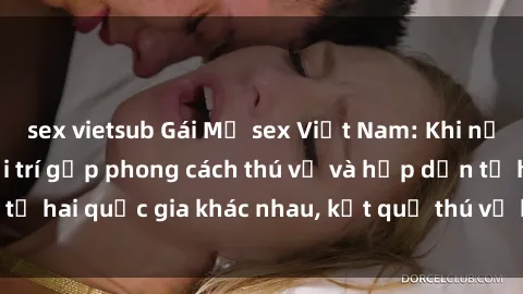 sex vietsub Gái Mỹ sex Việt Nam: Khi nền công nghiệp giải trí gặp phong cách thú vị và hấp dẫn từ hai quốc gia khác nhau, kết quả thú vị không thể bỏ qua.