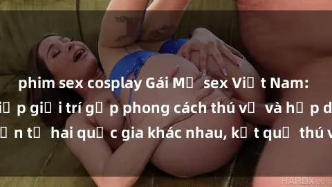 phim sex cosplay Gái Mỹ sex Việt Nam: Khi nền công nghiệp giải trí gặp phong cách thú vị và hấp dẫn từ hai quốc gia khác nhau, kết quả thú vị không thể bỏ qua.