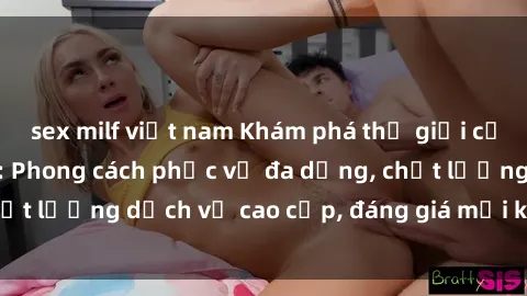 sex milf việt nam Khám phá thế giới của gái gọi Việt Nam: Phong cách phục vụ đa dạng, chất lượng dịch vụ cao cấp, đáng giá mọi khoản chi phí