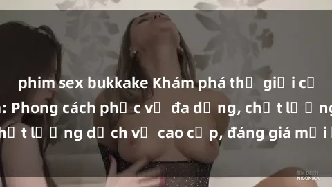 phim sex bukkake Khám phá thế giới của gái gọi Việt Nam: Phong cách phục vụ đa dạng, chất lượng dịch vụ cao cấp, đáng giá mọi khoản chi phí