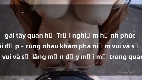 gái tây quan hệ Trải nghiệm hạnh phúc khi làm tình với gái đẹp – cùng nhau khám phá niềm vui và sự lãng mạn đầy mới mẻ trong quan hệ của bạn.
