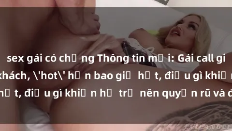 sex gái có chồng Thông tin mới: Gái call girl Việt Nam đắt khách, 'hot' hơn bao giờ hết, điều gì khiến họ trở nên quyến rũ và đáng chú ý?