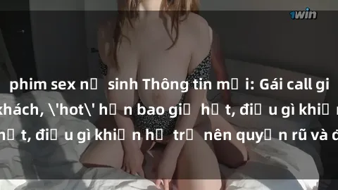 phim sex nữ sinh Thông tin mới: Gái call girl Việt Nam đắt khách, 'hot' hơn bao giờ hết, điều gì khiến họ trở nên quyến rũ và đáng chú ý?