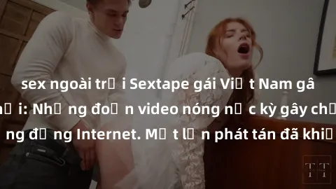 sex ngoài trời Sextape gái Việt Nam gây sốt trên mạng xã hội: Những đoạn video nóng nực kỳ gây chấn động cộng đồng Internet. Một lần phát tán đã khiến người xem không thể rời mắt.