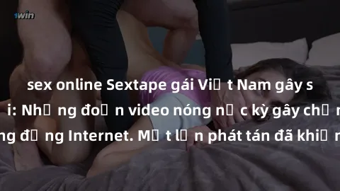 sex online Sextape gái Việt Nam gây sốt trên mạng xã hội: Những đoạn video nóng nực kỳ gây chấn động cộng đồng Internet. Một lần phát tán đã khiến người xem không thể rời mắt.