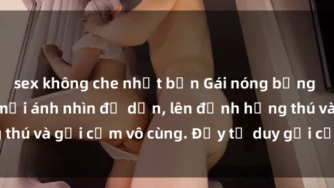 sex không che nhật bản Gái nóng bỏng khỏa thân khiến mọi ánh nhìn đổ dồn, lên đỉnh hứng thú và gợi cảm vô cùng. Đầy tư duy gợi cảm và quyến rũ.