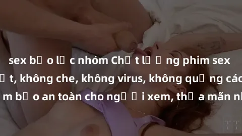sex bạo lực nhóm Chất lượng phim sex cập nhật mới nhất, không che, không virus, không quảng cáo, đảm bảo an toàn cho người xem, thỏa mãn nhu cầu tình dục của bạn.