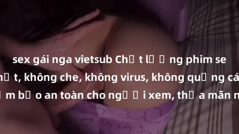 sex gái nga vietsub Chất lượng phim sex cập nhật mới nhất, không che, không virus, không quảng cáo, đảm bảo an toàn cho người xem, thỏa mãn nhu cầu tình dục của bạn.