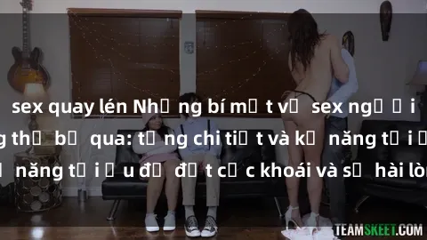 sex quay lén Những bí mật về sex người lớn mà bạn không thể bỏ qua: từng chi tiết và kỹ năng tối ưu để đạt cực khoái và sự hài lòng tối đa.