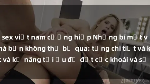 sex việt nam cưỡng hiếp Những bí mật về sex người lớn mà bạn không thể bỏ qua: từng chi tiết và kỹ năng tối ưu để đạt cực khoái và sự hài lòng tối đa.