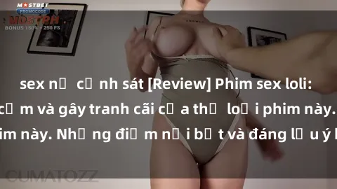 sex nữ cảnh sát [Review] Phim sex loli: Đánh giá về sự gợi cảm và gây tranh cãi của thể loại phim này. Những điểm nổi bật và đáng lưu ý khi xem phim loli.